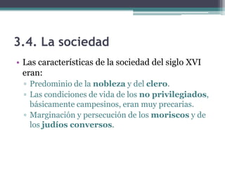 3.4. La sociedad
• Las características de la sociedad del siglo XVI
eran:
▫ Predominio de la nobleza y del clero.
▫ Las condiciones de vida de los no privilegiados,
básicamente campesinos, eran muy precarias.
▫ Marginación y persecución de los moriscos y de
los judíos conversos.
 