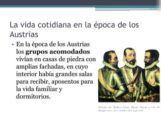La vida cotidiana en la época de los
Austrias
• En la época de los Austrias
los grupos acomodados
vivían en casas de piedra con
amplias fachadas, en cuyo
interior había grandes salas
para recibir, aposentos para
la vida familiar y
dormitorios.
 