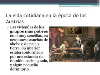 La vida cotidiana en la época de los
Austrias
• Las viviendas de los
grupos más pobres
eran muy sencillas, en
ocasiones casuchas de
abobe o de paja y
tierra. Su interior
estaba conformado
por una estancia de
reunión, cocina y sala,
y algún pequeño
dormitorio.
 