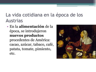 La vida cotidiana en la época de los
Austrias
• En la alimentación de la
época, se introdujeron
nuevos productos
procedentes de América:
cacao, azúcar, tabaco, café,
patata, tomate, pimiento,
etc.
 