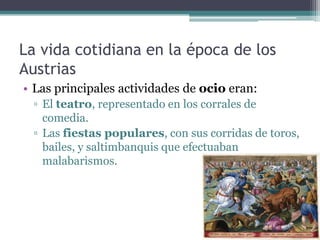 La vida cotidiana en la época de los
Austrias
• Las principales actividades de ocio eran:
▫ El teatro, representado en los corrales de
comedia.
▫ Las fiestas populares, con sus corridas de toros,
bailes, y saltimbanquis que efectuaban
malabarismos.
 