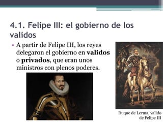 4.1. Felipe III: el gobierno de los
validos
• A partir de Felipe III, los reyes
delegaron el gobierno en validos
o privados, que eran unos
ministros con plenos poderes.
Duque de Lerma, valido
de Felipe III
 