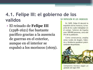 4.1. Felipe III: el gobierno de los
validos
• El reinado de Felipe III
(1598-1621) fue bastante
pacífico gracias a la ausencia
de guerras en el exterior,
aunque en el interior se
expulsó a los moriscos (1609).
 