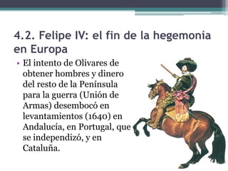 4.2. Felipe IV: el fin de la hegemonía
en Europa
• El intento de Olivares de
obtener hombres y dinero
del resto de la Península
para la guerra (Unión de
Armas) desembocó en
levantamientos (1640) en
Andalucía, en Portugal, que
se independizó, y en
Cataluña.
 