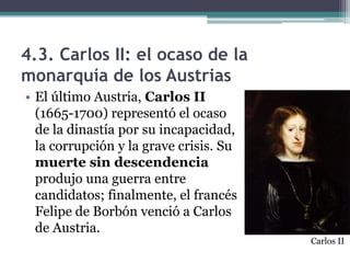 4.3. Carlos II: el ocaso de la
monarquía de los Austrias
• El último Austria, Carlos II
(1665-1700) representó el ocaso
de la dinastía por su incapacidad,
la corrupción y la grave crisis. Su
muerte sin descendencia
produjo una guerra entre
candidatos; finalmente, el francés
Felipe de Borbón venció a Carlos
de Austria.
Carlos II
 