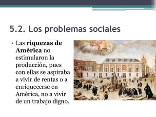 5.2. Los problemas sociales
• Las riquezas de
América no
estimularon la
producción, pues
con ellas se aspiraba
a vivir de rentas o a
enriquecerse en
América, no a vivir
de un trabajo digno.
 