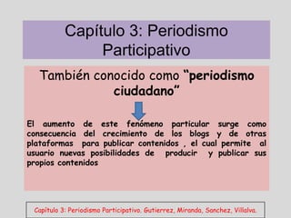 Capítulo 3: Periodismo
                Participativo
  También conocido como “periodismo
             ciudadano”

El aumento de este fenómeno particular surge como
consecuencia del crecimiento de los blogs y de otras
plataformas para publicar contenidos , el cual permite al
usuario nuevas posibilidades de producir y publicar sus
propios contenidos




 Capítulo 3: Periodismo Participativo. Gutierrez, Miranda, Sanchez, Villalva.
 