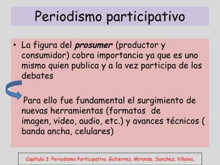 Periodismo participativo
• La figura del prosumer (productor y
  consumidor) cobra importancia ya que es uno
  mismo quien publica y a la vez participa de los
  debates

   Para ello fue fundamental el surgimiento de
  nuevas herramientas (formatos de
  imagen, video, audio, etc.) y avances técnicos (
  banda ancha, celulares)


   Capítulo 3: Periodismo Participativo. Gutierrez, Miranda, Sanchez, Villalva.
 
