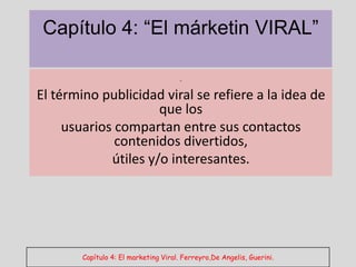 Capítulo 4: “El márketin VIRAL”

                          .
El término publicidad viral se refiere a la idea de
                      que los
     usuarios compartan entre sus contactos
              contenidos divertidos,
             útiles y/o interesantes.




        Capítulo 4: El marketing Viral. Ferreyro,De Angelis, Guerini.
 