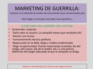 MARKETING DE GUERRILLA:
    Consiste en la utilización de canales de comunicación poco convencionales para

                hacer llegar un mensaje a mercados muy específicos         .
              CLAVES PARA UNA CAMPAÑA VIRAL EXITOSA:
•     Sorprender, impactar
•     Darle valor al usuario. La campaña tienen que resultarle útil.
•     Divertir con humor
•     Funcionamiento técnico perfecto.
•     Repercusión en la Web, blogs y medios tradicionales
•     Elegir la oportunidad. Fechas importantes (navidad, día del
      amigo, año nuevo, día de la madre, etc.) y una precisa
      definición del target adecuado al que la campaña se dirige.




                Capítulo 4: El marketing Viral. Ferreyro,De Angelis, Guerini
 