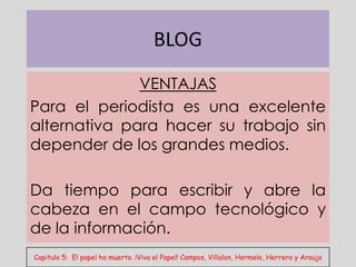 BLOG
              VENTAJAS
Para el periodista es una excelente
alternativa para hacer su trabajo sin
depender de los grandes medios.

Da tiempo para escribir y abre la
cabeza en el campo tecnológico y
de la información.
Capitulo 5: El papel ha muerto. ¡Viva el Papel! Campos, Villalon, Hermelo, Herrera y Araujo
 