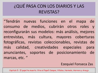 ¿QUÉ PASA CON LOS DIARIOS Y LAS
                   REVISTAS?
“Tendrán nuevas funciones en el mapa de
consumo de medios, cubrirán otros roles y
reconfigurarán sus modelos: más análisis, mejores
entrevistas, más cultura, mayores coberturas
fotográficas, revistas coleccionables, revistas de
más calidad, creatividades especiales para
anunciantes, soportes de posicionamiento de
marcas, etc. “
                                                              Ezequiel Fonseca Zas
   Capitulo 5: El papel ha muerto. ¡Viva el Papel! Campos, Villalon, Hermelo, Herrera y Araujo
 