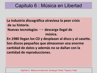 Capitulo 6 : Música en Libertad

La industria discográfica atraviesa la peor crisis
 de su historia.
 Nuevas tecnologías      descarga ilegal de
                          música.
En 1980 llegan los CD y desplazan al disco y al casette.
Son discos pequeños que almacenan una enorme
cantidad de datos y además no se dañan con la
cantidad de reproducciones.



         Capitulo 6: Música en Libertad. Carabajal, Pinelli, Teijeira, Vidal.
 