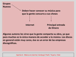 Grupos
Nuevos
                    Deben hacer conocer su música para
                    que la gente concurra a sus shows



                          Internet                         Principal entrada
                                                            de Dinero

Algunos autores les sirve que la gente comparta su obra, ya que
para muchos es la única manera de acceder a la música. Los discos
en general están muy caros, ése es un error de las empresas
discográficas.



            Capitulo 6: Música en Libertad. Carabajal, Pinelli, Teijeira, Vidal.
 