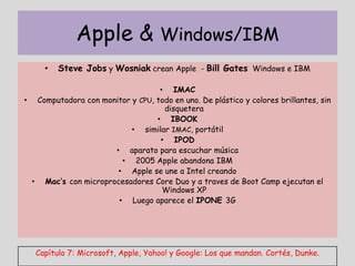 Apple & Windows/IBM
     •   Steve Jobs y Wosniak crean Apple - Bill Gates Windows e IBM

                                  • IMAC
• Computadora con monitor y CPU, todo en uno. De plástico y colores brillantes, sin
                                   disquetera
                                 • IBOOK
                          • similar IMAC, portátil
                                  • IPOD
                     • aparato para escuchar música
                       • 2005 Apple abandona IBM
                      • Apple se une a Intel creando
 • Mac’s con microprocesadores Core Duo y a traves de Boot Camp ejecutan el
                                   Windows XP
                      • Luego aparece el IPONE 3G




   Capítulo 7: Microsoft, Apple, Yahoo! y Google: Los que mandan. Cortés, Dunke.
 