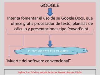 GOOGLE

Intenta fomentar el uso de su Google Docs, que
  ofrece gratis procesador de texto, planillas de
    cálculo y presentaciones tipo PowerPoint.



                 EL FUTURO ESTÁ EN LAS NUBES



“Muerte del software convencional”

      Capítulo 8: Al Infinito y más allá. Gutierrez, Miranda, Sanchez, Villalva.
 
