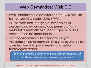 Web Semántica: Web 3.0
• Web Semántica fue desarrollado en 1998 por Tim
  Bernes Lee, el creador de la WWW.
• Es una Web más inteligente, basada en el
  desarrollo de un lenguaje que permite añadir
  metadatos semánticos a todo lo que se puede
  encontrar en el ciberespacio.
• El almacenamiento, la organización y la
  visualización de la información digital es uno de los
  grandes desafíos que enfrenta la industria
    .
  tecnológica actual.
      Es muy probable que en muy poco tiempo Internet, tal
          como la conocemos actualmente, ya no exista.

       Capítulo 8: Al Infinito y más allá. Gutierrez, Miranda, Sanchez, Villalva.
 