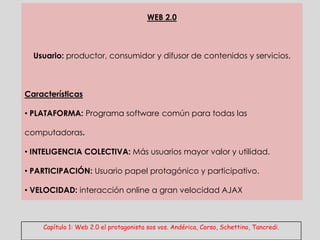 WEB 2.0



  Usuario: productor, consumidor y difusor de contenidos y servicios.



Características

• PLATAFORMA: Programa software común para todas las

computadoras.

• INTELIGENCIA COLECTIVA: Más usuarios mayor valor y utilidad.

• PARTICIPACIÓN: Usuario papel protagónico y participativo.

• VELOCIDAD: interacción online a gran velocidad AJAX



    Capítulo 1: Web 2.0 el protagonista sos vos. Andérica, Corso, Schettino, Tancredi.
 