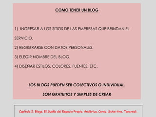 COMO TENER UN BLOG



1) INGRESAR A LOS SITIOS DE LAS EMPRESAS QUE BRINDAN EL

SERVICIO.

2) REGISTRARSE CON DATOS PERSONALES.

3) ELEGIR NOMBRE DEL BLOG.

4) DISEÑAR ESTILOS, COLORES, FUENTES, ETC.



        LOS BLOGS PUEDEN SER COLECTIVOS O INDIVIDUAL.

                  SON GRATUITOS Y SIMPLES DE CREAR



  Capítulo 2: Blogs. El Sueño del Espacio Propio. Andérica, Corso, Schettino, Tancredi.
 