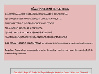 CÓMO PUBLICAR EN UN BLOG

1) ACCEDER AL ADMINISTRADOR CON USUARIO Y CONTRASEÑA.

2) SE PUEDE SUBIR FOTOS, VIDEOS, LINKS, TEXTOS, ETC.

3) LLEVAN TÍTULO Y CUERPO DONDE VA EL TEXTO.

4) SE AGREGA CONTENIDO PRINCIPAL.

5) APRETAMOS PUBLICAR Y PERMANECE ONLINE.

6) ASIGNARLE CATEGORÍA PARA ENCONTRARLO RÁPIDO LUEGO


RSS (REALLY SIMPLE SYDICATION): permite que la información se actualice automáticamente.


Como leer feeds: elegir un agregador o lector de feeds y registrarnos y suscribirnos a los RSS de
nuestros blog favoritos.




         Capítulo 2: Blogs. El Sueño del Espacio Propio. Andérica, Corso, Schettino, Tancredi.
 