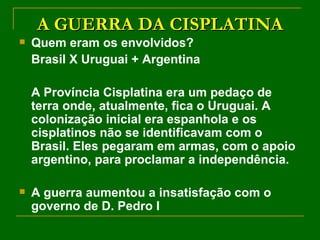 A GUERRA DA CISPLATINA Quem eram os envolvidos? Brasil X Uruguai + Argentina A Província Cisplatina era um pedaço de terra onde, atualmente, fica o Uruguai. A colonização inicial era espanhola e os cisplatinos não se identificavam com o Brasil. Eles pegaram em armas, com o apoio argentino, para proclamar a independência.  A guerra aumentou a insatisfação com o governo de D. Pedro I 