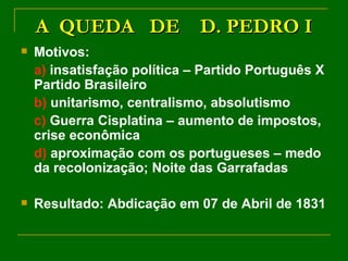 A  QUEDA  DE  D. PEDRO I Motivos: a)  insatisfação política – Partido Português X Partido Brasileiro b)  unitarismo, centralismo, absolutismo c)  Guerra Cisplatina – aumento de impostos, crise econômica d)  aproximação com os portugueses – medo da recolonização; Noite das Garrafadas Resultado: Abdicação em 07 de Abril de 1831 