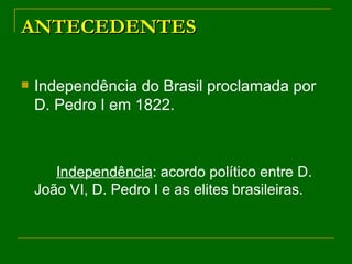 ANTECEDENTES Independência do Brasil proclamada por D. Pedro I em 1822. Independência : acordo político entre D. João VI, D. Pedro I e as elites brasileiras. 