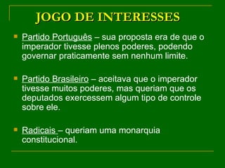 JOGO DE INTERESSES Partido Português  – sua proposta era de que o imperador tivesse plenos poderes, podendo governar praticamente sem nenhum limite. Partido Brasileiro  – aceitava que o imperador tivesse muitos poderes, mas queriam que os deputados exercessem algum tipo de controle sobre ele. Radicais  – queriam uma monarquia constitucional. 