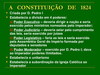 A  CONSTITUIÇÃO  DE  1824 Criada por D. Pedro I Estabelecia a divisão em 4 poderes: a)   Poder Executivo  – deveria dirigir a nação e seria exercido pelos ministros nomeados pelo imperador; b)   Poder Judiciário  – deveria zelar pelo cumprimento das leis, seria exercido por juízes c)   Poder Legislativo  – faria as leis e seria exercido pela Assembléia Geral do Império formada por deputados e senadores d)   Poder Moderador  – exercido por D. Pedro I; dava ao imperador poderes ilimitados. Estabelecia o unitarismo Estabelecia a subordinação da Igreja Católica ao Imperador 