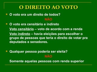 O DIREITO AO VOTO O voto era um direito de todos? NÃO O voto era censitário e indireto Voto censitário  – voto de acordo com a renda Voto indireto  – havia eleições para escolher o grupo de pessoas que teria o direito de votar pra deputados e senadores. Qualquer pessoa poderia ser eleita? NÃO Somente aquelas pessoas com renda superior 