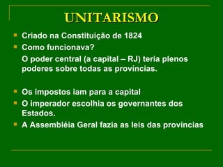UNITARISMO Criado na Constituição de 1824 Como funcionava? O poder central (a capital – RJ) teria plenos poderes sobre todas as províncias. Os impostos iam para a capital O imperador escolhia os governantes dos Estados. A Assembléia Geral fazia as leis das províncias 