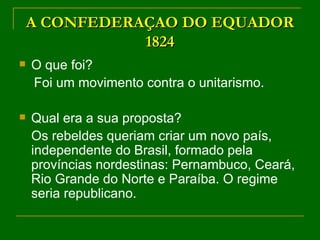 A CONFEDERAÇAO DO EQUADOR 1824 O que foi? Foi um movimento contra o unitarismo. Qual era a sua proposta? Os rebeldes queriam criar um novo país, independente do Brasil, formado pela províncias nordestinas: Pernambuco, Ceará, Rio Grande do Norte e Paraíba. O regime seria republicano. 