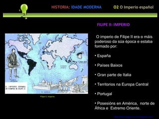 Precupación polo ser humano O imperio de Filipe II era o máis poderoso da súa época e estaba formado por:  España Países Baixos Gran parte de Italia Territorios na Europa Central Portugal  Posesións en América,  norte de África e  Extremo Oriente. http://forumgigurrorum.blogspot.com/   Filipe II. imperio FILIPE II: IMPERIO  HISTORIA:   IDADE MODERNA O2  O Imperio español 