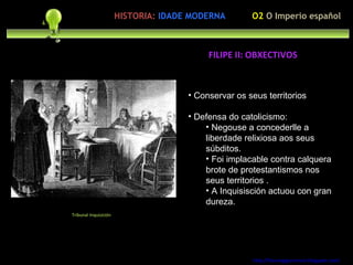 Preocupación polo ser humano Conservar os seus territorios Defensa do catolicismo:  Negouse a concederlle a liberdade relixiosa aos seus súbditos. Foi implacable contra calquera brote de protestantismos nos seus territorios . A Inquisisción actuou con gran dureza. http://forumgigurrorum.blogspot.com/   Tribunal Inquisición FILIPE II: OBXECTIVOS O2  O Imperio español HISTORIA:   IDADE MODERNA 