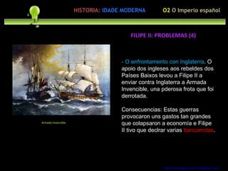 Preocupación polo ser humano - O enfrontamento con Inglaterra . O apoio dos ingleses aos rebeldes dos Países Baixos levou a Filipe II a enviar contra Inglaterra a Armada Invencible, una pderosa frota que foi derrotada. Consecuencias: Estas guerras provocaron uns gastos tan grandes que colapsaron a economía e Filipe II tivo que declrar varias  bancarrotas . http://forumgigurrorum.blogspot.com/   Armada Invencible FILIPE II: PROBLEMAS (4) O2  O Imperio español HISTORIA:   IDADE MODERNA 