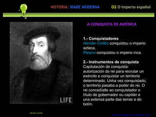 Preocupación polo ser humano 1.- Conquistadores Hernán Cortés   conquistou o imperio azteca. Pizarro  conquistou o imperio inca. 2.- Instrumentos de conquista Capitulación de conquista: autorización do rei para recrutar un exército e conquistar un territorio determinado. Unha vez conquistado, o territorio pasaba a poder do rei. O rei concedíalle ao conquistador o título de gobernador ou capitán e una extensa parte das terras e do botín. http://forumgigurrorum.blogspot.com/   Hernán Cortés A CONQUISTA DE AMÉRICA O2  O Imperio español HISTORIA:   IDADE MODERNA 