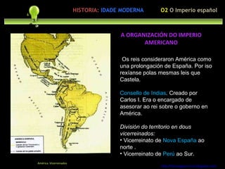 upación polo ser humano Os reis consideraron América como una prolongación de España. Por iso rexíanse polas mesmas leis que Castela. Consello de Indias .  Creado por Carlos I. Era o encargado de asesorar ao rei sobre o goberno en América. División do territorio en dous vicerreinados:   Vicerreinato de  Nova España  ao norte . Vicerreinato de  Perú  ao Sur. http://forumgigurrorum.blogspot.com/   América. Vicerreinados A ORGANIZACIÓN DO IMPERIO AMERICANO O2  O Imperio español HISTORIA:   IDADE MODERNA 