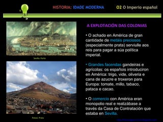 O achado en América de gran cantidade de  metáis preciosos  (especialmente prata) serviulle aos reis para pagar a súa política imperial. Grandes facendas  gandeiras e agrícolas: os españois introduciron en América: trigo, vide, oliveria e cana de azucre e troxeron para Europa: tomate, millo, tabaco, pataca e cacao. O  comercio  con América eran monopolio real e realizábase a través da Casa de Contratación que estaba en  Sevilla. http://forumgigurrorum.blogspot.com/   Sevilla. Porto A EXPLOTACIÓN DAS COLONIAS O2  O Imperio español HISTORIA:   IDADE MODERNA Potosí. Prata 