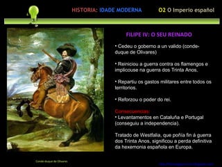 Cedeu o goberno a un valido (conde-duque de Olivares) Reiniciou a guerra contra os flamengos e implicouse na guerra dos Trinta Anos. Repartiu os gastos militares entre todos os territorios. Reforzou o poder do rei. Consecuencias:  Levantamentos en Cataluña e Portugal (conseguiu a independencia). Tratado de Westfalia, que poñía fin á guerra dos Trinta Anos, significou a perda definitiva da hexemonia española en Europa. http://forumgigurrorum.blogspot.com/   Conde-duque de Olivares FILIPE IV: O SEU REINADO O2  O Imperio español HISTORIA:   IDADE MODERNA 
