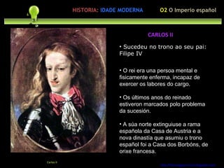 Sucedeu no trono ao seu pai: Filipe IV ación polo ser humano O rei era una persoa mental e fisicamente enferma, incapaz de exercer os labores do cargo. Os últimos anos do reinado estiveron marcados polo problema da sucesión. A súa norte extinguiuse a rama española da Casa de Austria e a nova dinastía que asumiu o trono español foi a Casa dos Borbóns, de orixe francesa. http://forumgigurrorum.blogspot.com/   Carlos II CARLOS II O2  O Imperio español HISTORIA:   IDADE MODERNA 