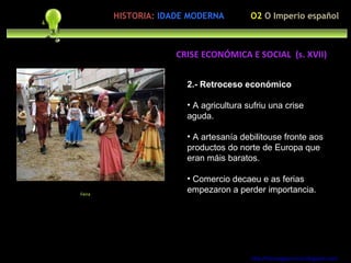 2.- Retroceso económico A agricultura sufriu una crise aguda. A artesanía debilitouse fronte aos productos do norte de Europa que eran máis baratos. Comercio decaeu e as ferias empezaron a perder importancia. http://forumgigurrorum.blogspot.com/   Feira CRISE ECONÓMICA E SOCIAL  (s. XVII) O2  O Imperio español HISTORIA:   IDADE MODERNA 
