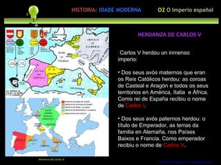 Preocupación polo ser humano Carlos V herdou un inmenso imperio: Dos seus avós maternos que eran os Reis Católicos herdou: as coroas de Casteal e Aragón e todos os seus territorios en América, Italia  e África. Como rei de España recibiu o nome de  Carlos I . Dos seus avós paternos herdou: o título de Emperador, as terras da familia en Alemaña, nos Países Baixos e Francia. Como emperador recibiu o nome de  Carlos V . http://forumgigurrorum.blogspot.com/   Herencia de Carlos V HERDANZA DE CARLOS V HISTORIA:   IDADE MODERNA O2  O Imperio español 