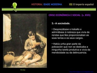 3.- A sociedade. Desprezábase o traballo e admirábase á nobreza que vivía de rendas que lles proporcionaban as súas terras e os seus cargos. Había unha gran parte da poboación que non se dedicaba a ningunha tarefa produtiva e vivía da mendicidade ou da delincuencia. http://forumgigurrorum.blogspot.com/   Mendigo CRISE ECONÓMICA E SOCIAL  (s. XVII) O2  O Imperio español HISTORIA:   IDADE MODERNA 