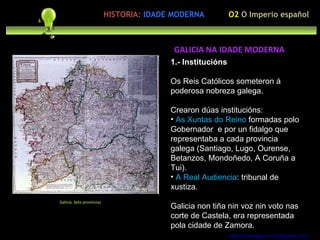 1.- Institucións Os Reis Católicos someteron á poderosa nobreza galega. Crearon dúas institucións: As Xuntas do Reino  formadas polo Gobernador  e por un fidalgo que representaba a cada provincia galega (Santiago, Lugo, Ourense, Betanzos, Mondoñedo, A Coruña a Tui). A Real Audiencia : tribunal de xustiza. Galicia non tiña nin voz nin voto nas corte de Castela, era representada pola cidade de Zamora. http://forumgigurrorum.blogspot.com/   Galicia. Sete provincias GALICIA NA IDADE MODERNA O2  O Imperio español HISTORIA:   IDADE MODERNA 
