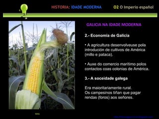 2.- Economía de Galicia A agricultura desenvolveuse pola introdución de cultivos de América (millo e pataca). Auxe do comercio marítimo polos contactos coas colonias de América. 3.- A soceidade galega Era maioritariamente rural. Os campesinos tiñan que pagar rendas (foros) aos señores. http://forumgigurrorum.blogspot.com/   Millo GALICIA NA IDADE MODERNA O2  O Imperio español HISTORIA:   IDADE MODERNA 