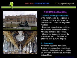 1.- Unha monarquía absoluta O rei incrementou o seu poder a costa da nobreza, a igrexa e os parlamentos. Utilizou os seguintes medios: Impuxo a centralización política. Eliminou a desidencia relixiosa. Logrou controlar ao nobreza. Converteu á corte no centro da administración do Estado e no principal foco cultural do país. 2.- Economía Aumentar ingresos de Estado. Creáronse monopolios estatais co obxectivo de impedir a importación de produtos estranxeiros. Fracasou esta política. http://forumgigurrorum.blogspot.com/   Versalles A HEXEMONÍA FRANCESA O2  O Imperio español HISTORIA:   IDADE MODERNA 