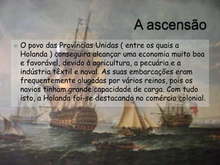    O povo das Províncias Unidas ( entre os quais a
    Holanda ) conseguira alcançar uma economia muito boa
    e favorável, devido à agricultura, a pecuária e a
    indústria têxtil e naval. As suas embarcações eram
    frequentemente alugadas por vários reinos, pois os
    navios tinham grande capacidade de carga. Com tudo
    isto, a Holanda foi-se destacando no comércio colonial.
 