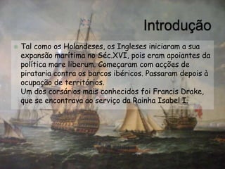    Tal como os Holandeses, os Ingleses iniciaram a sua
    expansão marítima no Séc.XVI, pois eram apoiantes da
    política mare liberum. Começaram com acções de
    pirataria contra os barcos ibéricos. Passaram depois à
    ocupação de territórios.
    Um dos corsários mais conhecidos foi Francis Drake,
    que se encontrava ao serviço da Rainha Isabel I.
 