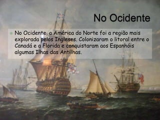    No Ocidente, a América do Norte foi a região mais
    explorada pelos Ingleses. Colonizaram o litoral entre o
    Canadá e a Florida e conquistaram aos Espanhóis
    algumas Ilhas das Antilhas.
 
