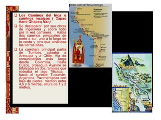 Los Caminos del Inca o caminos incaicos ( Capac ñano Qhapaq  Ñan) Se destacaron por sus obras de ingeniería y sobre todo por la red caminera.  Había dos caminos principales de norte a sur, uno a lo largo de la costa y otro que atraviesa las tierras altas. La carretera principal partía de Tumbes, pasaba a Arequipa y a Chile. Vía de comunicación más larga desde Colombia, hasta Cuzco, proseguía Ayavire se bifurcaba en dos ramales que rodeaba el lago Titicaca,  hacia el sureste Tucumán, Argentina. Pavimentadas con losa de piedra, medían entre 4,5 y 6 metros, altura de 1 y 2 metros. . 